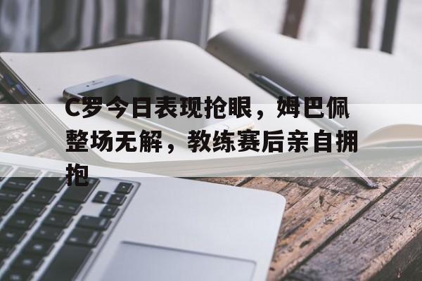 C罗今日表现抢眼，姆巴佩整场无解，教练赛后亲自拥抱